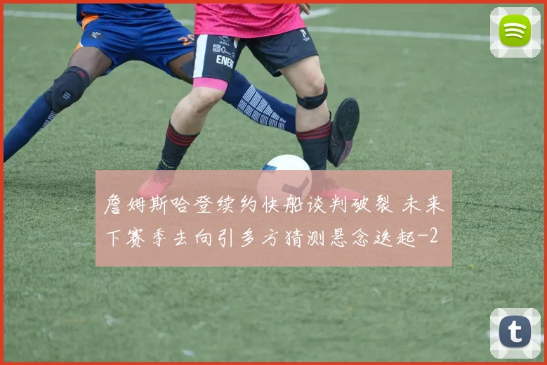 詹姆斯哈登续约快船谈判破裂 未来下赛季去向引多方猜测悬念迭起