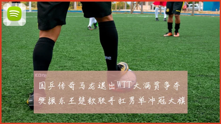 国乒传奇马龙退出WTT大满贯争夺 樊振东王楚钦联手扛男单冲冠大旗