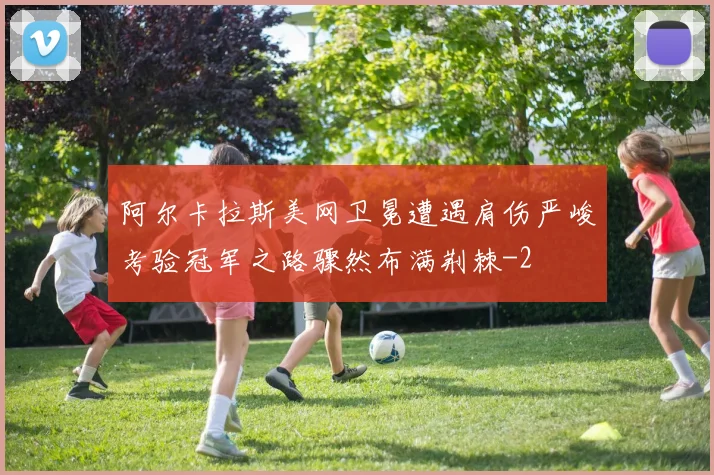 阿尔卡拉斯美网卫冕遭遇肩伤严峻考验冠军之路骤然布满荆棘