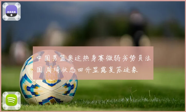 中国男篮奥运热身赛微弱劣势负法国 周琦状态回升显露复苏迹象