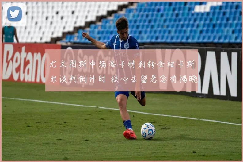 尤文图斯中场洛卡特利转会纽卡斯尔谈判倒计时 核心去留悬念将揭晓