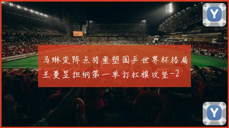 马琳变阵点将重塑国乒世界杯格局王曼昱担纲第一单打扛旗攻坚