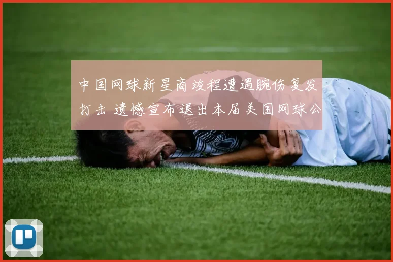 中国网球新星商竣程遭遇腕伤复发打击 遗憾宣布退出本届美国网球公开赛
