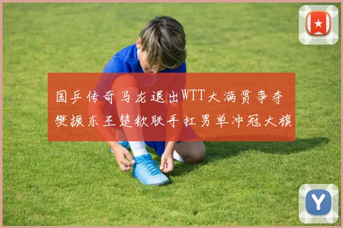 国乒传奇马龙退出WTT大满贯争夺 樊振东王楚钦联手扛男单冲冠大旗