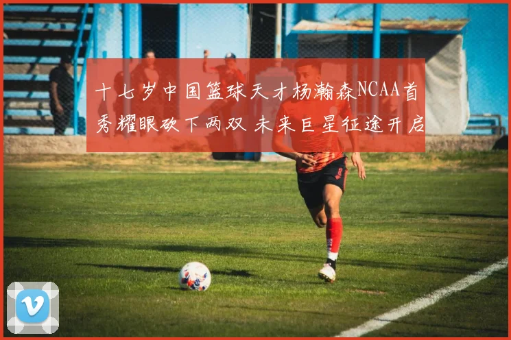 十七岁中国篮球天才杨瀚森NCAA首秀耀眼砍下两双 未来巨星征途开启