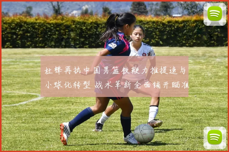 杜锋再执中国男篮教鞭力推提速与小球化转型 战术革新全面铺开瞄准国际舞台再创佳绩