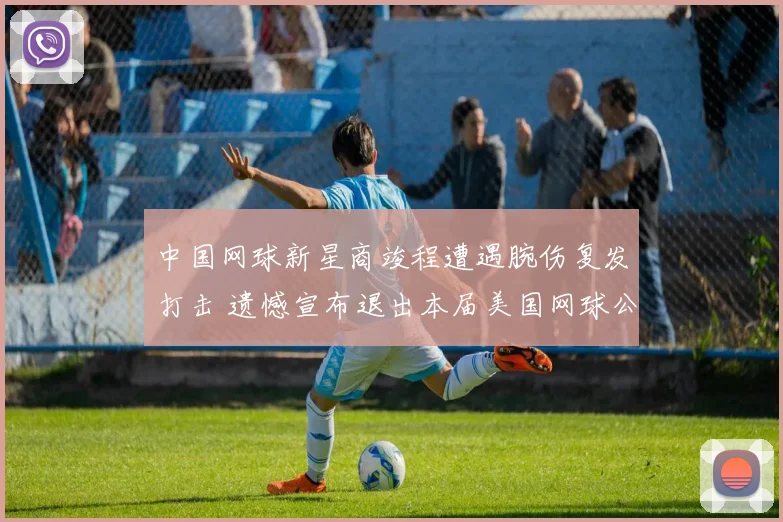 中国网球新星商竣程遭遇腕伤复发打击 遗憾宣布退出本届美国网球公开赛