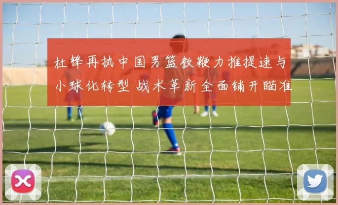 杜锋再执中国男篮教鞭力推提速与小球化转型 战术革新全面铺开瞄准国际舞台再创佳绩