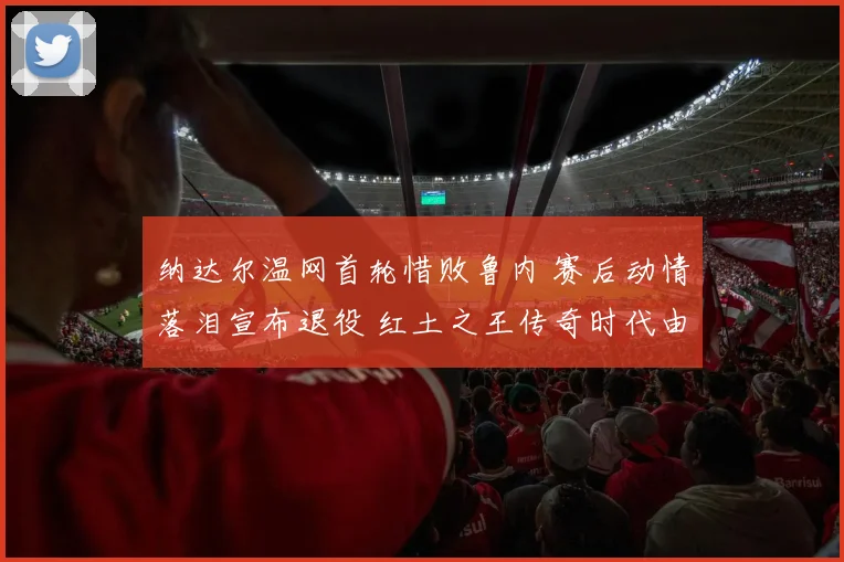 纳达尔温网首轮惜败鲁内 赛后动情落泪宣布退役 红土之王传奇时代由此终结