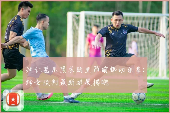 拜仁慕尼黑求购里昂前锋切尔基：转会谈判最新进展揭晓