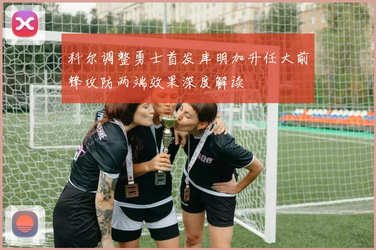 科尔调整勇士首发库明加升任大前锋攻防两端效果深度解读