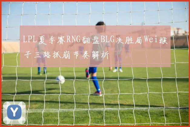 LPL夏季赛RNG翻盘BLG决胜局Wei猴子三路抓崩节奏解析