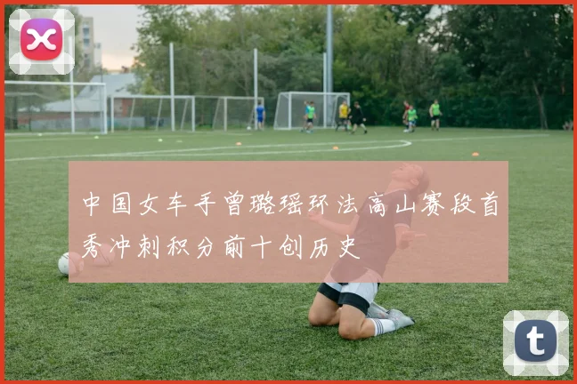 中国女车手曾璐瑶环法高山赛段首秀冲刺积分前十创历史