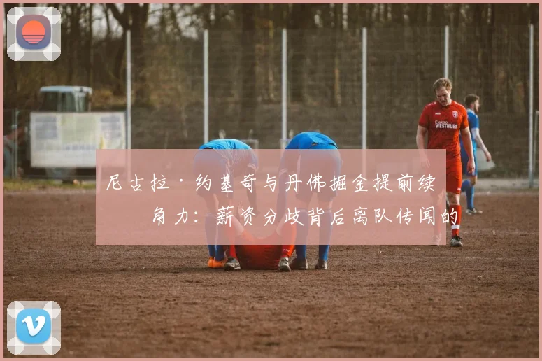 尼古拉·约基奇与丹佛掘金提前续约角力：薪资分歧背后离队传闻的层层内幕全面解析