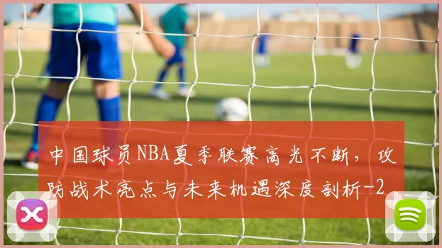 中国球员NBA夏季联赛高光不断,攻防战术亮点与未来机遇深度剖析