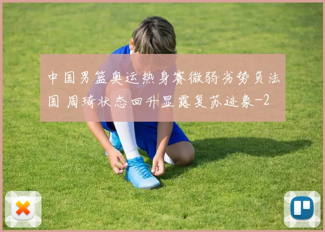 中国男篮奥运热身赛微弱劣势负法国 周琦状态回升显露复苏迹象