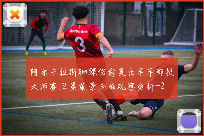 阿尔卡拉斯脚踝伤愈复出辛辛那提大师赛卫冕前景全面观察分析