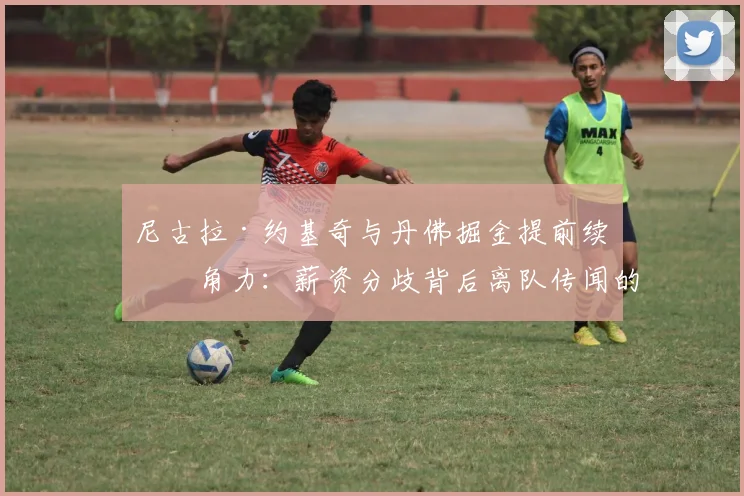 尼古拉·约基奇与丹佛掘金提前续约角力：薪资分歧背后离队传闻的层层内幕全面解析