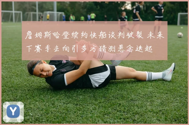 詹姆斯哈登续约快船谈判破裂 未来下赛季去向引多方猜测悬念迭起