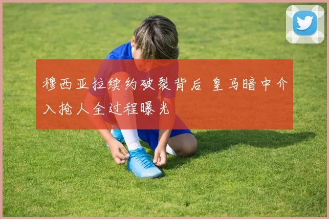 穆西亚拉续约破裂背后 皇马暗中介入抢人全过程曝光