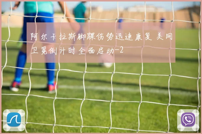 阿尔卡拉斯脚踝伤势迅速康复 美网卫冕倒计时全面启动