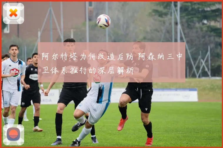 阿尔特塔为何改造后防 阿森纳三中卫体系推行的深层解析