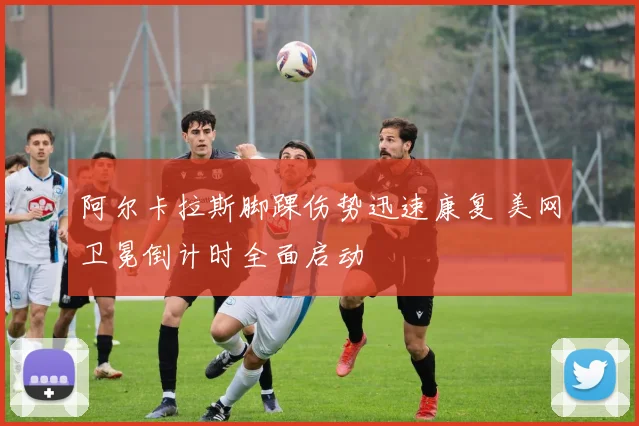阿尔卡拉斯脚踝伤势迅速康复 美网卫冕倒计时全面启动