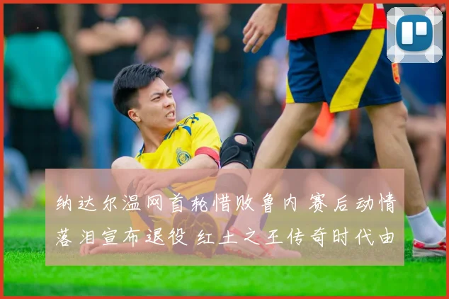 纳达尔温网首轮惜败鲁内 赛后动情落泪宣布退役 红土之王传奇时代由此终结