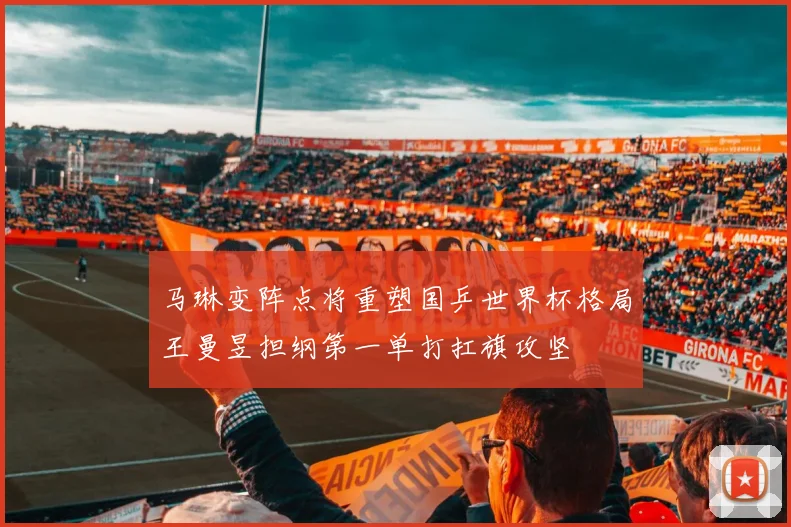 马琳变阵点将重塑国乒世界杯格局王曼昱担纲第一单打扛旗攻坚