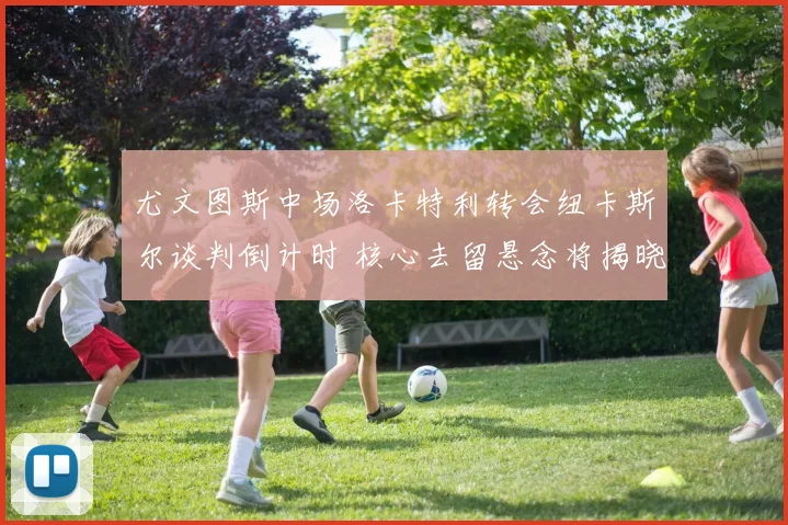 尤文图斯中场洛卡特利转会纽卡斯尔谈判倒计时 核心去留悬念将揭晓